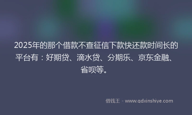 2025年的那个借款不查征信下款快还款时间长的平台有：好期贷、滴水贷、分期乐、京东金融、省呗等。