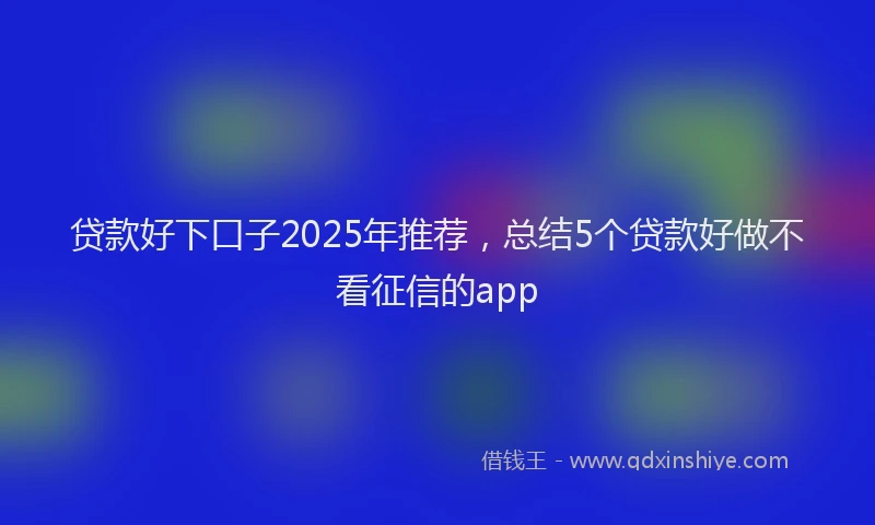 贷款好下口子2025年推荐，总结5个贷款好做不看征信的app