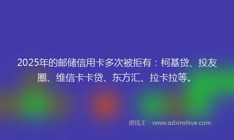 2025年的邮储信用卡多次被拒有：柯基贷、投友圈、维信卡卡贷、东方汇、拉卡拉等。