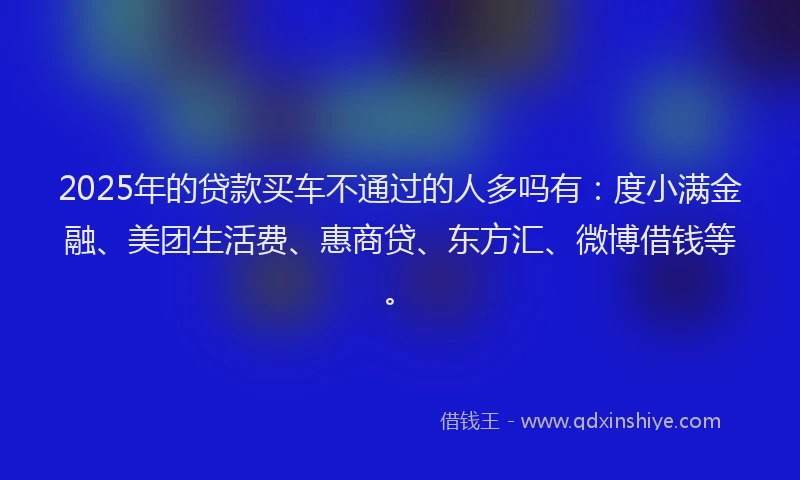 2025年的贷款买车不通过的人多吗有：度小满金融、美团生活费、惠商贷、东方汇、微博借钱等。