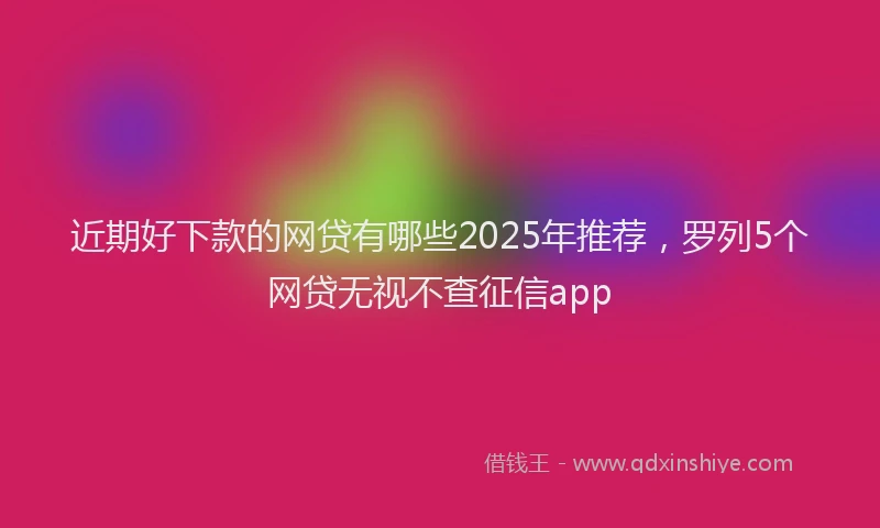 近期好下款的网贷有哪些2025年推荐，罗列5个网贷无视不查征信app