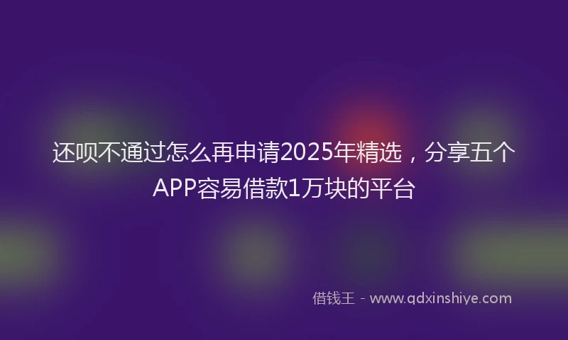 还呗不通过怎么再申请2025年精选，分享五个APP容易借款1万块的平台