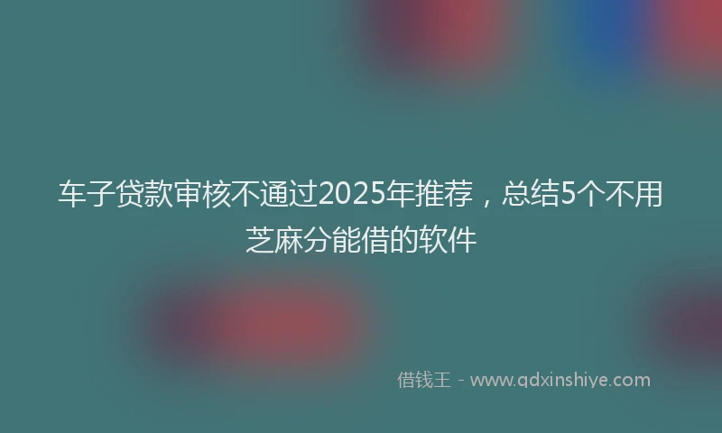 车子贷款审核不通过2025年推荐，总结5个不用芝麻分能借的软件