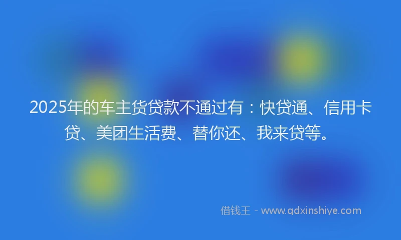 2025年的车主货贷款不通过有：快贷通、信用卡贷、美团生活费、替你还、我来贷等。