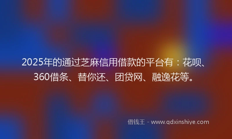 2025年的通过芝麻信用借款的平台有：花呗、360借条、替你还、团贷网、融逸花等。