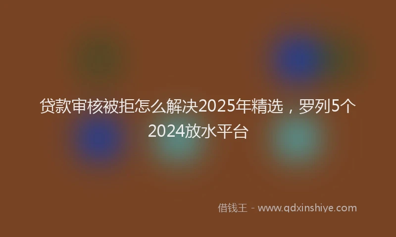 贷款审核被拒怎么解决2025年精选，罗列5个2024放水平台