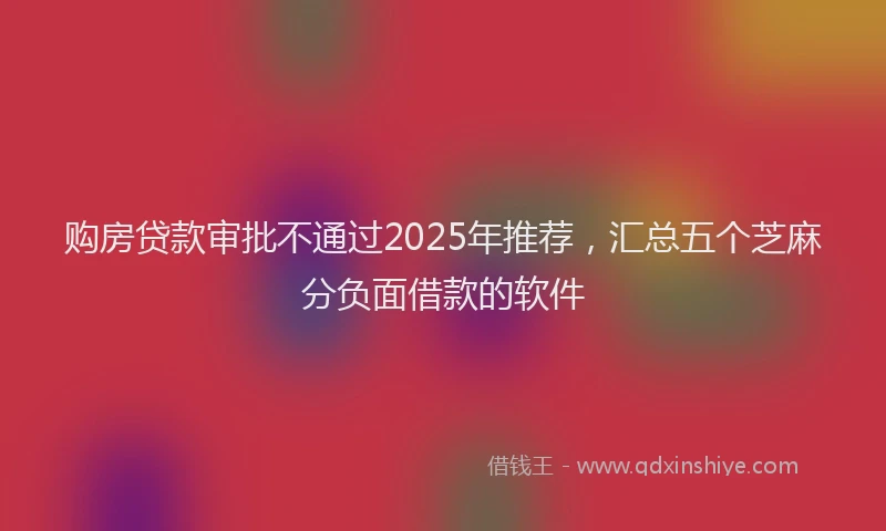 购房贷款审批不通过2025年推荐，汇总五个芝麻分负面借款的软件