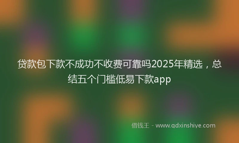 贷款包下款不成功不收费可靠吗2025年精选，总结五个门槛低易下款app