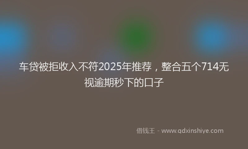 车贷被拒收入不符2025年推荐，整合五个714无视逾期秒下的口子