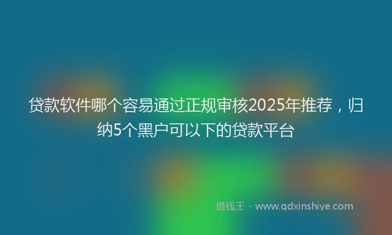 贷款软件哪个容易通过正规审核2025年推荐，归纳5个黑户可以下的贷款平台