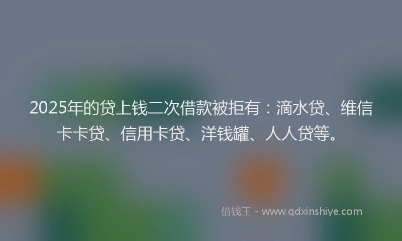 2025年的贷上钱二次借款被拒有：滴水贷、维信卡卡贷、信用卡贷、洋钱罐、人人贷等。