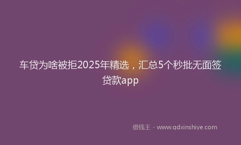 车贷为啥被拒2025年精选，汇总5个秒批无面签贷款app
