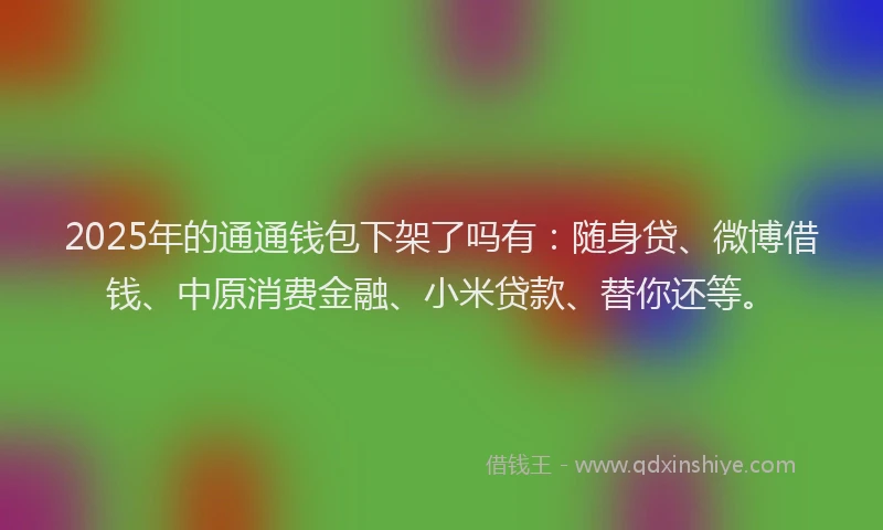 2025年的通通钱包下架了吗有：随身贷、微博借钱、中原消费金融、小米贷款、替你还等。