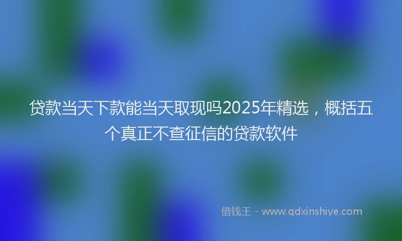 贷款当天下款能当天取现吗2025年精选，概括五个真正不查征信的贷款软件