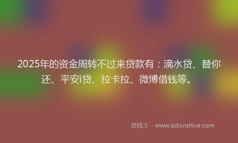 2025年的资金周转不过来贷款有：滴水贷、替你还、平安i贷、拉卡拉、微博借钱等。