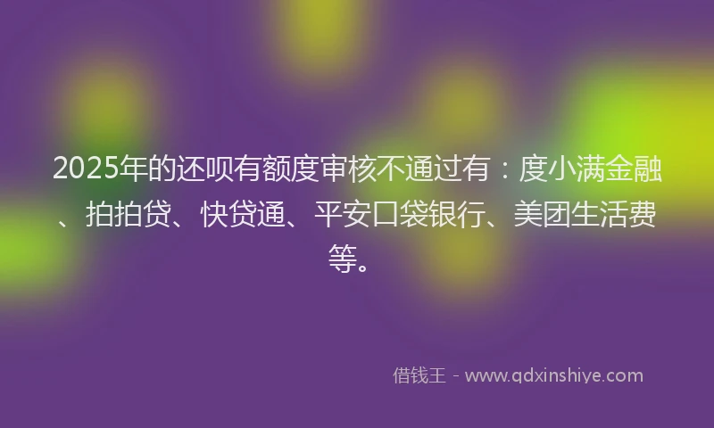 2025年的还呗有额度审核不通过有：度小满金融、拍拍贷、快贷通、平安口袋银行、美团生活费等。