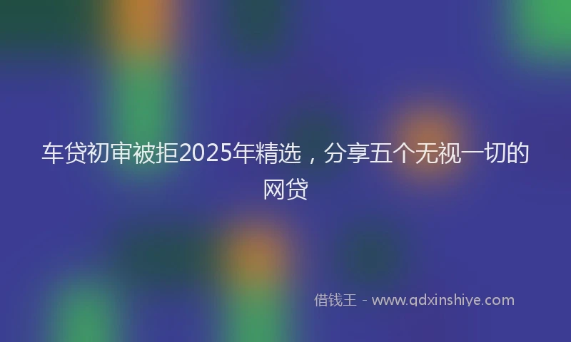 车贷初审被拒2025年精选，分享五个无视一切的网贷