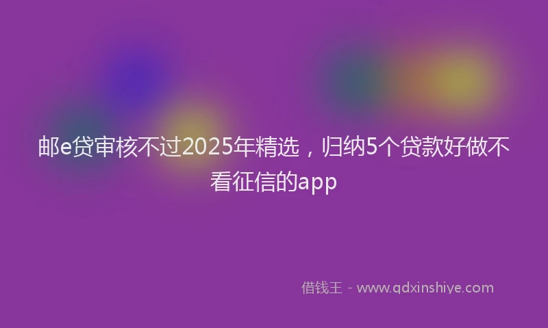 邮e贷审核不过2025年精选，归纳5个贷款好做不看征信的app