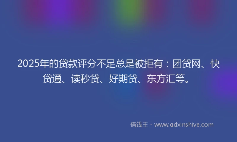 2025年的贷款评分不足总是被拒有：团贷网、快贷通、读秒贷、好期贷、东方汇等。