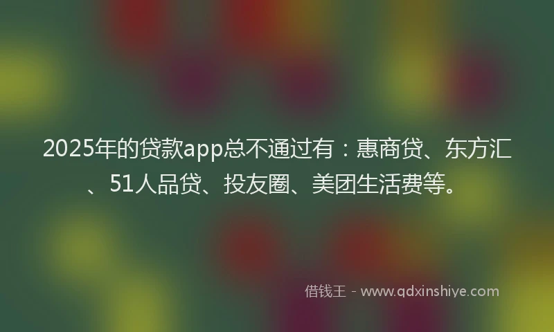2025年的贷款app总不通过有：惠商贷、东方汇、51人品贷、投友圈、美团生活费等。