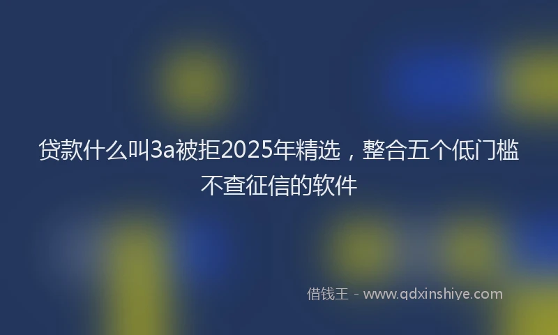 贷款什么叫3a被拒2025年精选，整合五个低门槛不查征信的软件