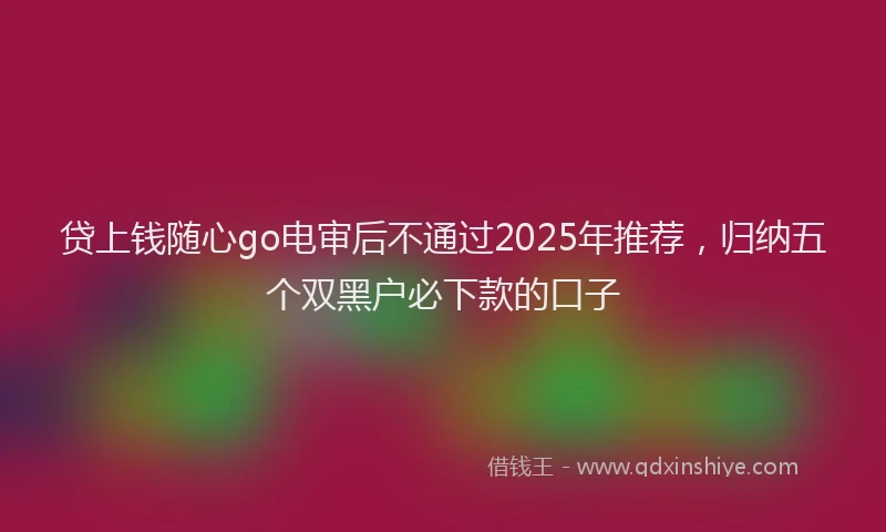 贷上钱随心go电审后不通过2025年推荐，归纳五个双黑户必下款的口子