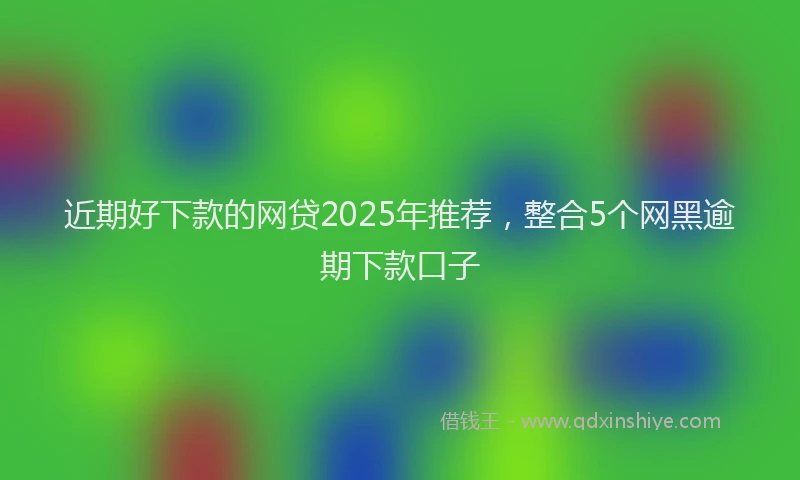 近期好下款的网贷2025年推荐，整合5个网黑逾期下款口子