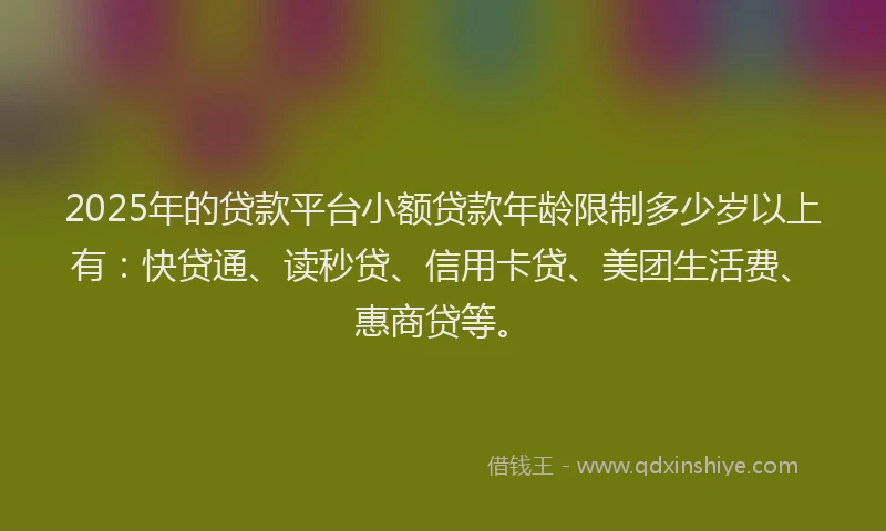 2025年的贷款平台小额贷款年龄限制多少岁以上有：快贷通、读秒贷、信用卡贷、美团生活费、惠商贷等。