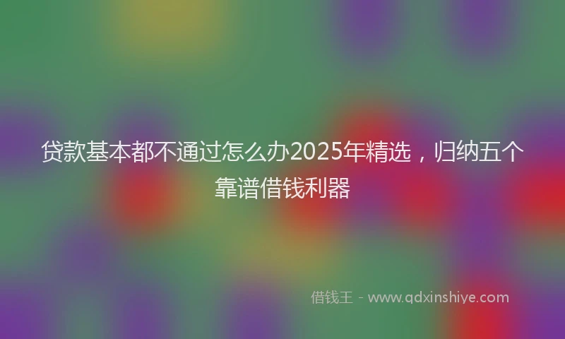 贷款基本都不通过怎么办2025年精选，归纳五个靠谱借钱利器