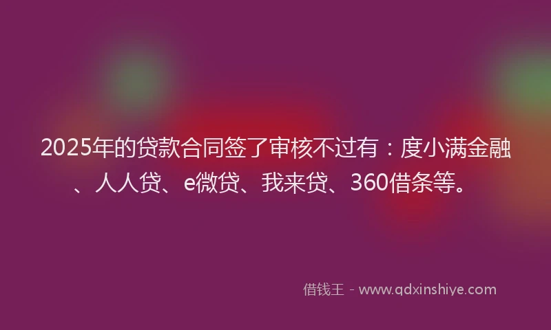2025年的贷款合同签了审核不过有：度小满金融、人人贷、e微贷、我来贷、360借条等。