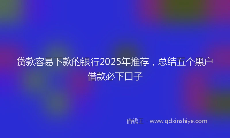 贷款容易下款的银行2025年推荐，总结五个黑户借款必下口子