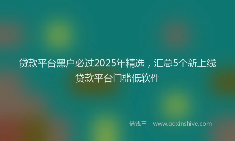 贷款平台黑户必过2025年精选，汇总5个新上线贷款平台门槛低软件