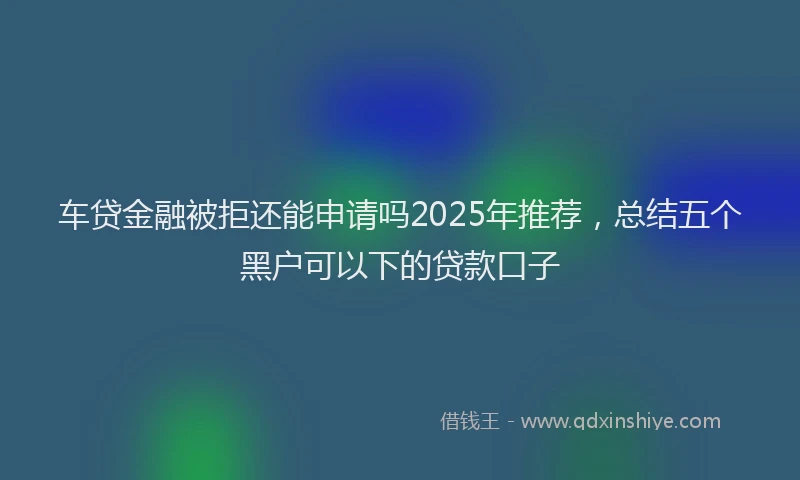 车贷金融被拒还能申请吗2025年推荐，总结五个黑户可以下的贷款口子