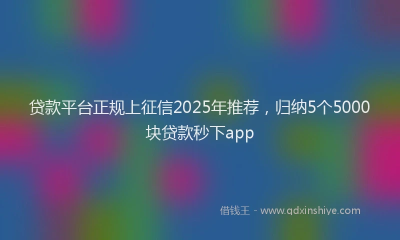 贷款平台正规上征信2025年推荐，归纳5个5000块贷款秒下app