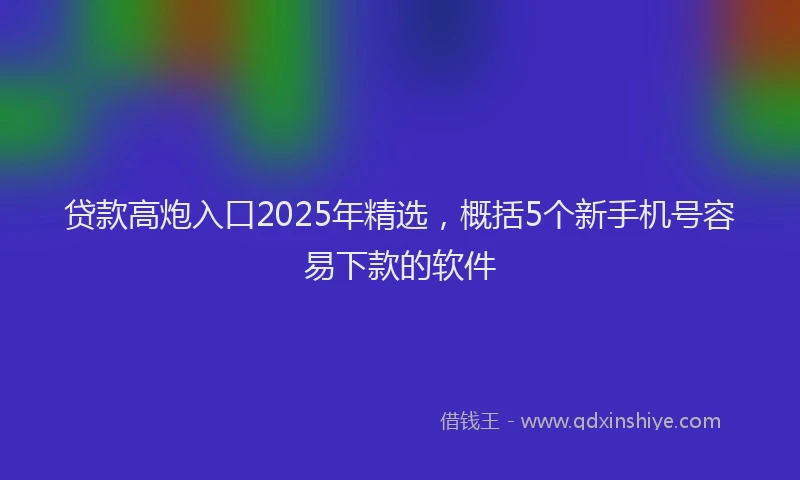 贷款高炮入口2025年精选，概括5个新手机号容易下款的软件