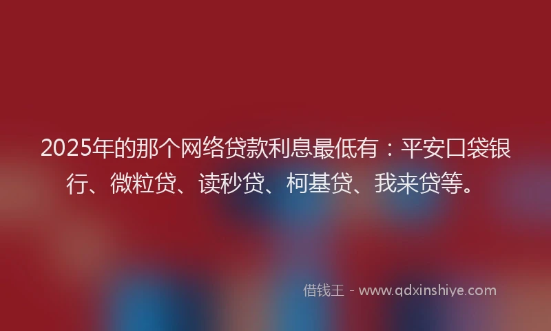2025年的那个网络贷款利息最低有：平安口袋银行、微粒贷、读秒贷、柯基贷、我来贷等。