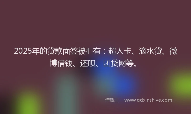 2025年的贷款面签被拒有：超人卡、滴水贷、微博借钱、还呗、团贷网等。