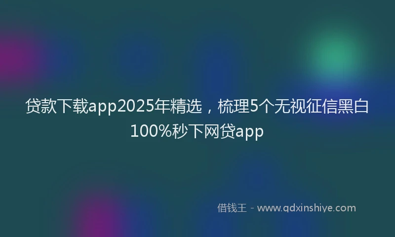 贷款下载app2025年精选，梳理5个无视征信黑白100%秒下网贷app