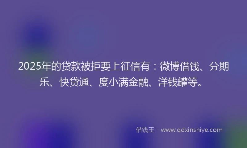 2025年的贷款被拒要上征信有：微博借钱、分期乐、快贷通、度小满金融、洋钱罐等。