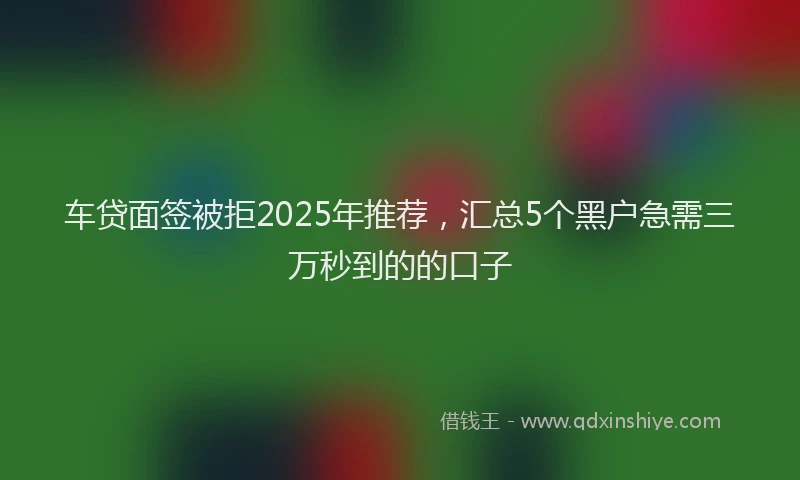 车贷面签被拒2025年推荐，汇总5个黑户急需三万秒到的的口子