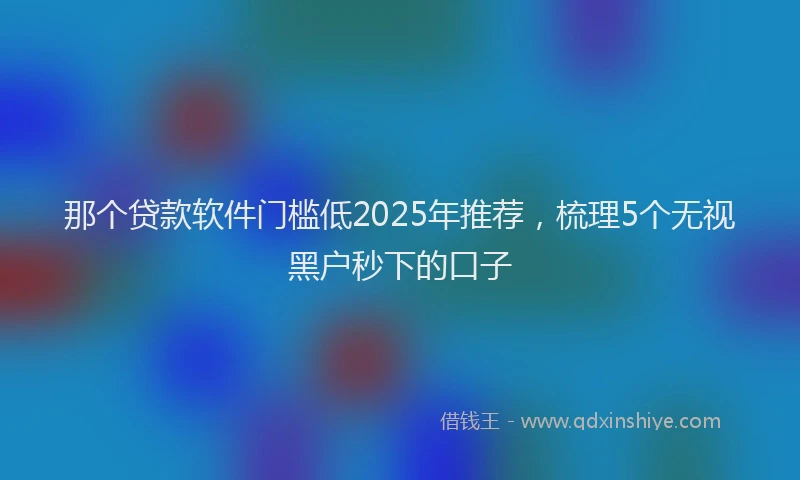 那个贷款软件门槛低2025年推荐，梳理5个无视黑户秒下的口子