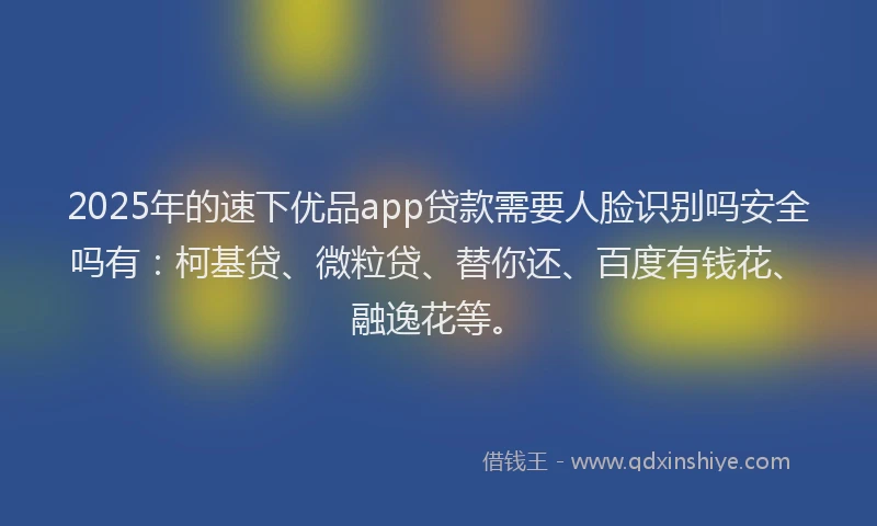 2025年的速下优品app贷款需要人脸识别吗安全吗有：柯基贷、微粒贷、替你还、百度有钱花、融逸花等。