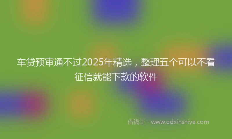 车贷预审通不过2025年精选，整理五个可以不看征信就能下款的软件