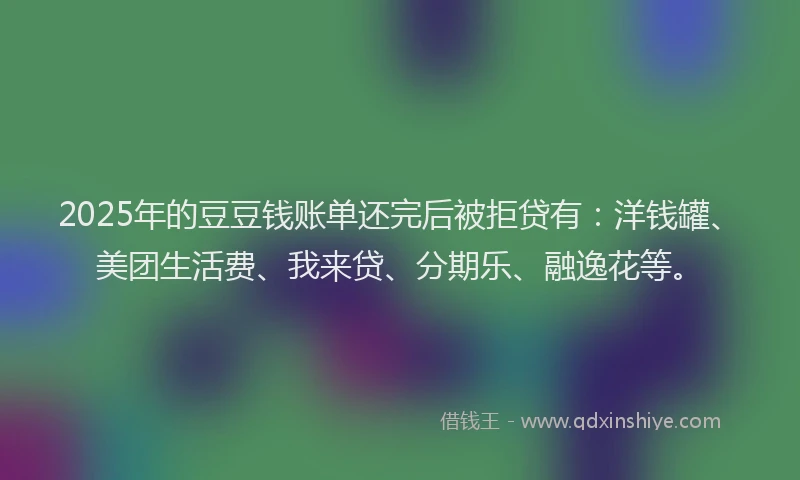 2025年的豆豆钱账单还完后被拒贷有：洋钱罐、美团生活费、我来贷、分期乐、融逸花等。