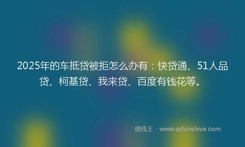2025年的车抵贷被拒怎么办有：快贷通、51人品贷、柯基贷、我来贷、百度有钱花等。