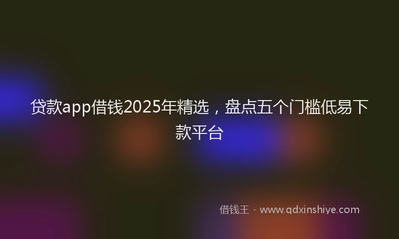 贷款app借钱2025年精选，盘点五个门槛低易下款平台