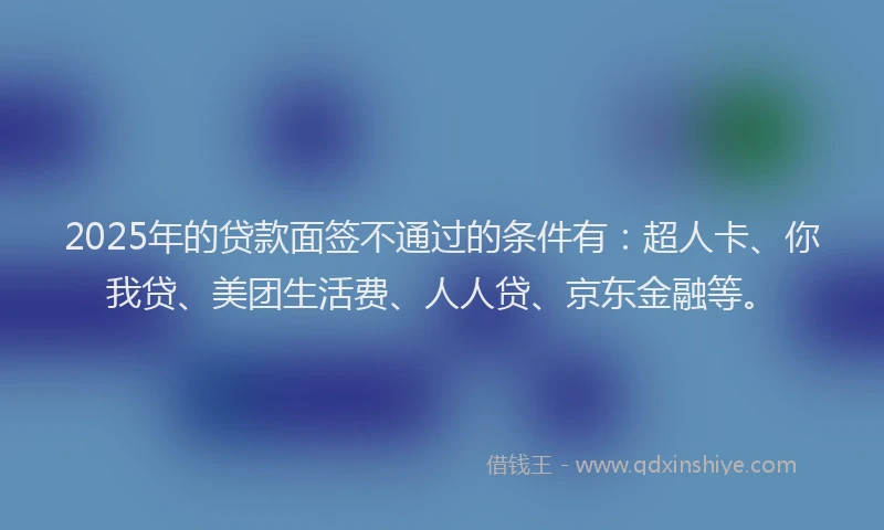 2025年的贷款面签不通过的条件有：超人卡、你我贷、美团生活费、人人贷、京东金融等。