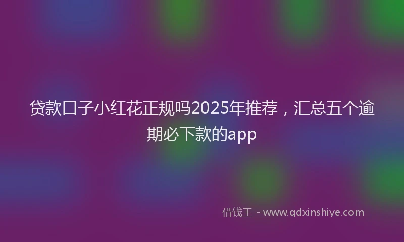 贷款口子小红花正规吗2025年推荐，汇总五个逾期必下款的app