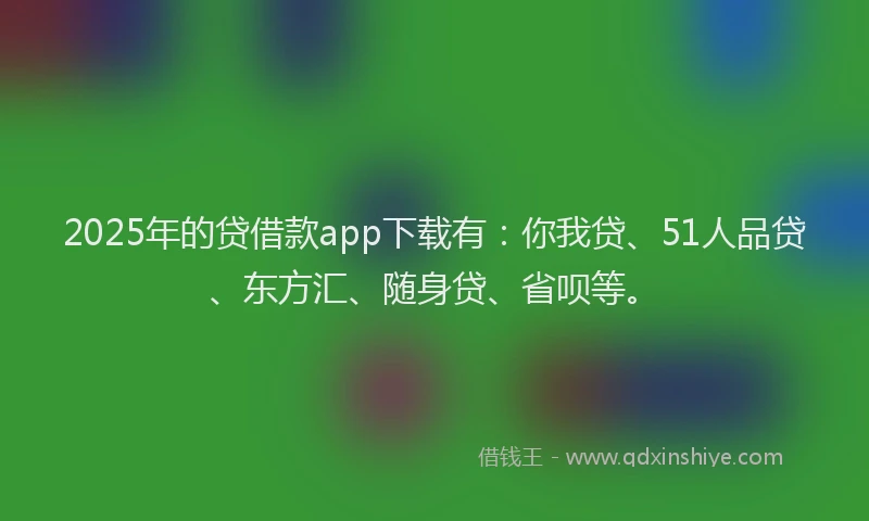2025年的贷借款app下载有：你我贷、51人品贷、东方汇、随身贷、省呗等。