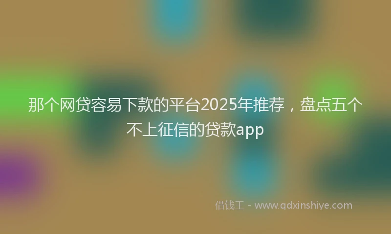 那个网贷容易下款的平台2025年推荐，盘点五个不上征信的贷款app